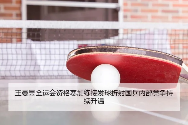 王曼昱全运会资格赛加练接发球折射国乒内部竞争持续升温